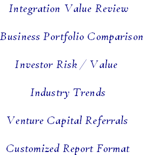    Integration Value Review

Business Portfolio Comparison

     Investor Risk / Value

          Industry Trends

  Venture Capital Referrals

  Customized Report Format